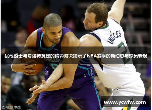 犹他爵士与夏洛特黄蜂的精彩对决揭示了NBA赛季的新动态与球员表现